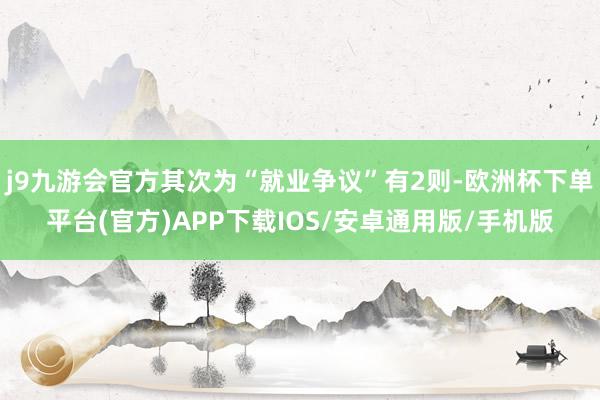 j9九游会官方其次为“就业争议”有2则-欧洲杯下单平台(官方)APP下载IOS/安卓通用版/手机版