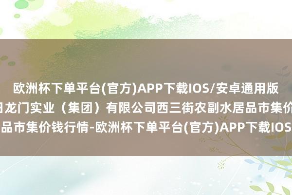 欧洲杯下单平台(官方)APP下载IOS/安卓通用版/手机版2024年10月16日龙门实业(集团)有限公司西三街农副水居品市集价钱行情-欧洲杯下单平台(官方)APP下载IOS/安卓通用版/手机版