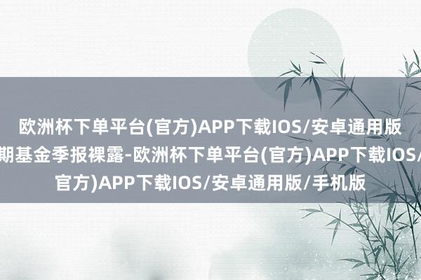 欧洲杯下单平台(官方)APP下载IOS/安卓通用版/手机版把柄最新一期基金季报裸露-欧洲杯下单平台(官方)APP下载IOS/安卓通用版/手机版