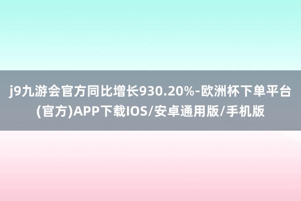 j9九游会官方同比增长930.20%-欧洲杯下单平台(官方)APP下载IOS/安卓通用版/手机版