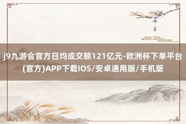j9九游会官方日均成交额121亿元-欧洲杯下单平台(官方)APP下载IOS/安卓通用版/手机版