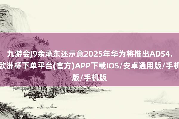 九游会J9余承东还示意2025年华为将推出ADS4.0-欧洲杯下单平台(官方)APP下载IOS/安卓通用版/手机版