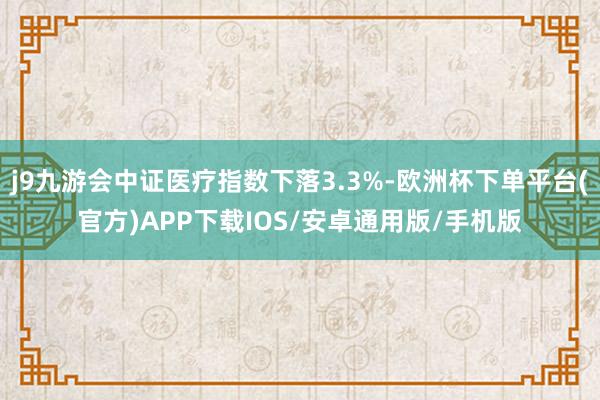 j9九游会中证医疗指数下落3.3%-欧洲杯下单平台(官方)APP下载IOS/安卓通用版/手机版