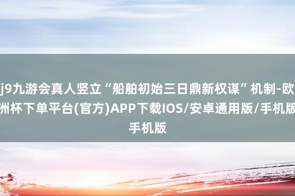 j9九游会真人竖立“船舶初始三日鼎新权谋”机制-欧洲杯下单平台(官方)APP下载IOS/安卓通用版/手机版