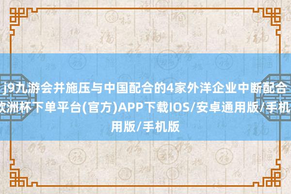 j9九游会并施压与中国配合的4家外洋企业中断配合-欧洲杯下单平台(官方)APP下载IOS/安卓通用版/手机版
