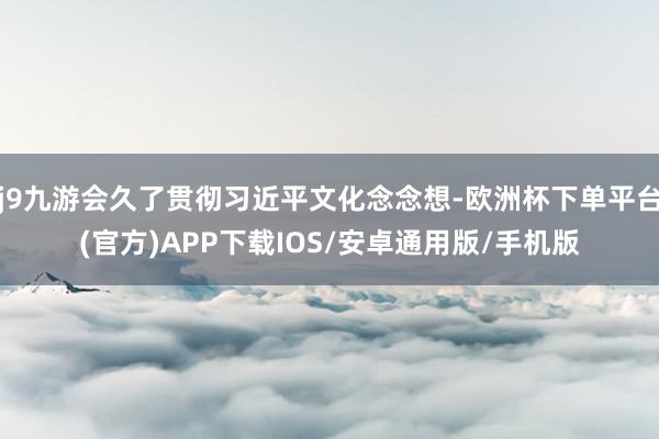 j9九游会久了贯彻习近平文化念念想-欧洲杯下单平台(官方)APP下载IOS/安卓通用版/手机版