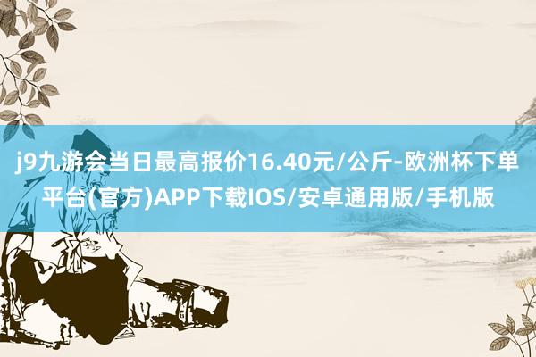 j9九游会当日最高报价16.40元/公斤-欧洲杯下单平台(官方)APP下载IOS/安卓通用版/手机版