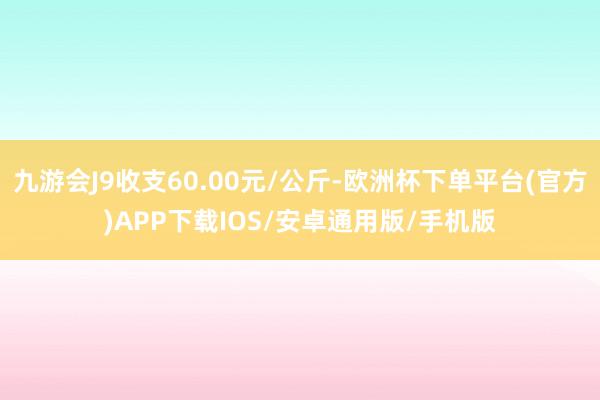 九游会J9收支60.00元/公斤-欧洲杯下单平台(官方)APP下载IOS/安卓通用版/手机版