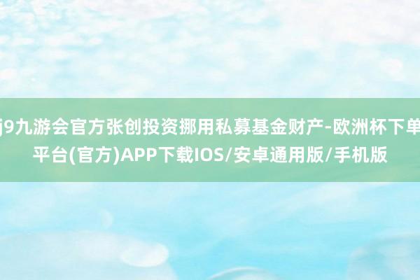 j9九游会官方张创投资挪用私募基金财产-欧洲杯下单平台(官方)APP下载IOS/安卓通用版/手机版