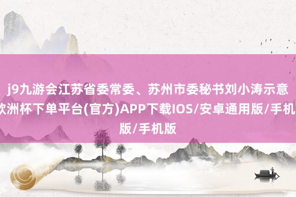 j9九游会　　江苏省委常委、苏州市委秘书刘小涛示意-欧洲杯下单平台(官方)APP下载IOS/安卓通用版/手机版