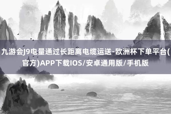 九游会J9电量通过长距离电缆运送-欧洲杯下单平台(官方)APP下载IOS/安卓通用版/手机版