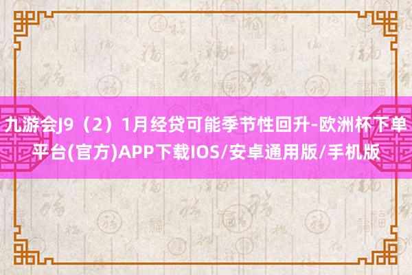 九游会J9（2）1月经贷可能季节性回升-欧洲杯下单平台(官方)APP下载IOS/安卓通用版/手机版