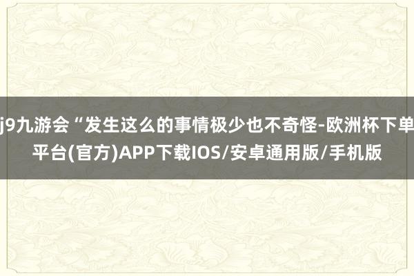 j9九游会“发生这么的事情极少也不奇怪-欧洲杯下单平台(官方)APP下载IOS/安卓通用版/手机版