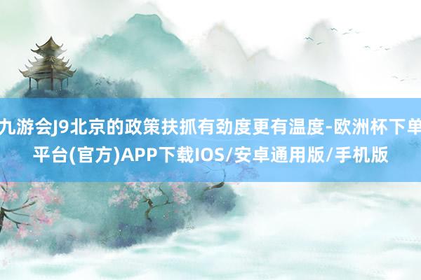 九游会J9北京的政策扶抓有劲度更有温度-欧洲杯下单平台(官方)APP下载IOS/安卓通用版/手机版