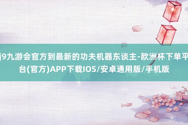 j9九游会官方到最新的功夫机器东谈主-欧洲杯下单平台(官方)APP下载IOS/安卓通用版/手机版