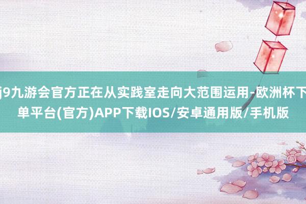 j9九游会官方正在从实践室走向大范围运用-欧洲杯下单平台(官方)APP下载IOS/安卓通用版/手机版