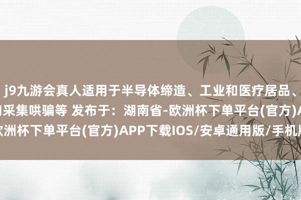 j9九游会真人适用于半导体缔造、工业和医疗居品、数据中神思划、电信和采集哄骗等 发布于：湖南省-欧洲杯下单平台(官方)APP下载IOS/安卓通用版/手机版