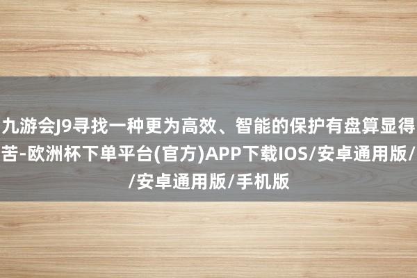 九游会J9寻找一种更为高效、智能的保护有盘算显得尤为坚苦-欧洲杯下单平台(官方)APP下载IOS/安卓通用版/手机版