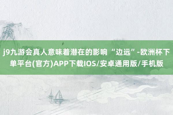 j9九游会真人意味着潜在的影响 “边远”-欧洲杯下单平台(官方)APP下载IOS/安卓通用版/手机版