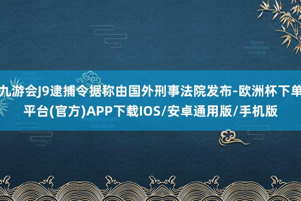 九游会J9逮捕令据称由国外刑事法院发布-欧洲杯下单平台(官方)APP下载IOS/安卓通用版/手机版