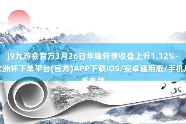 j9九游会官方3月26日华锋转债收盘上升1.12%-欧洲杯下单平台(官方)APP下载IOS/安卓通用版/手机版