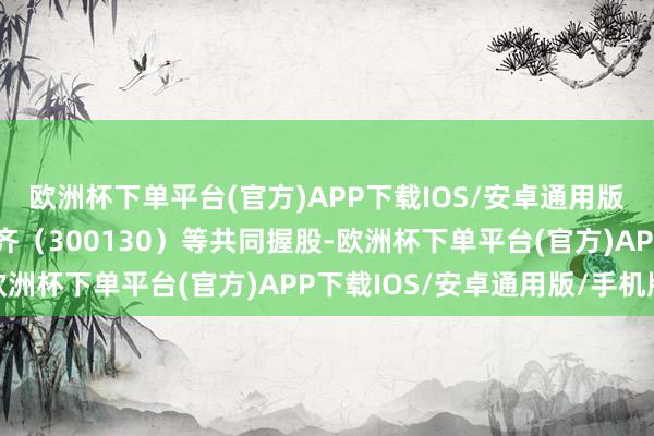 欧洲杯下单平台(官方)APP下载IOS/安卓通用版/手机版该公司由新国齐（300130）等共同握股-欧洲杯下单平台(官方)APP下载IOS/安卓通用版/手机版