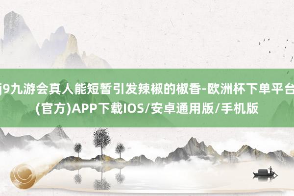j9九游会真人能短暂引发辣椒的椒香-欧洲杯下单平台(官方)APP下载IOS/安卓通用版/手机版