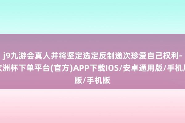 j9九游会真人并将坚定选定反制递次珍爱自己权利-欧洲杯下单平台(官方)APP下载IOS/安卓通用版/手机版