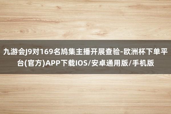 九游会J9对169名鸠集主播开展查验-欧洲杯下单平台(官方)APP下载IOS/安卓通用版/手机版
