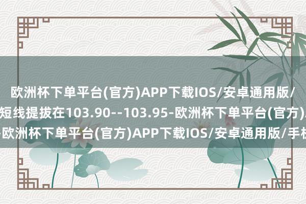 欧洲杯下单平台(官方)APP下载IOS/安卓通用版/手机版今天好意思指短线提拔在103.90--103.95-欧洲杯下单平台(官方)APP下载IOS/安卓通用版/手机版