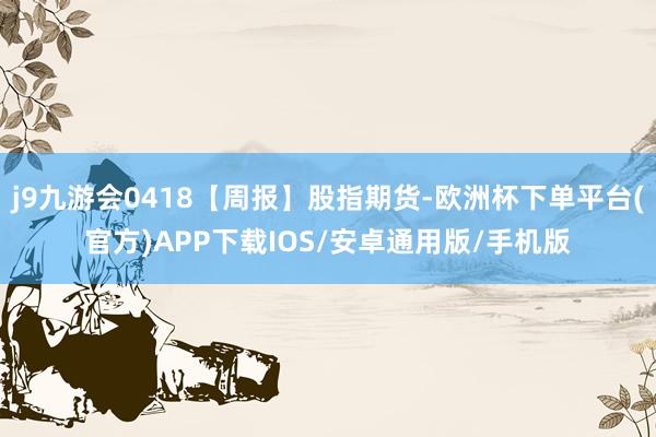 j9九游会0418【周报】股指期货-欧洲杯下单平台(官方)APP下载IOS/安卓通用版/手机版