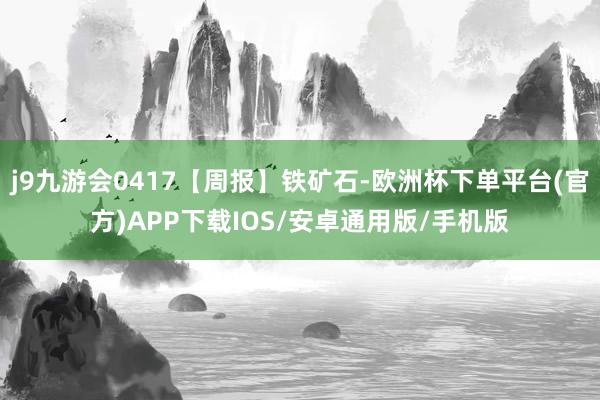 j9九游会0417【周报】铁矿石-欧洲杯下单平台(官方)APP下载IOS/安卓通用版/手机版