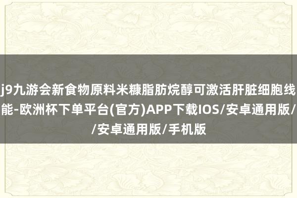 j9九游会新食物原料米糠脂肪烷醇可激活肝脏细胞线粒体功能-欧洲杯下单平台(官方)APP下载IOS/安卓通用版/手机版