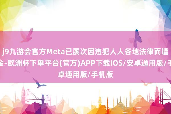 j9九游会官方Meta已屡次因违犯人人各地法律而遭到罚金-欧洲杯下单平台(官方)APP下载IOS/安卓通用版/手机版