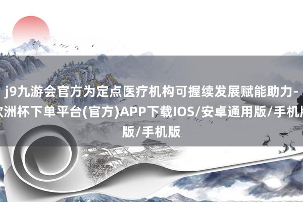 j9九游会官方为定点医疗机构可握续发展赋能助力-欧洲杯下单平台(官方)APP下载IOS/安卓通用版/手机版