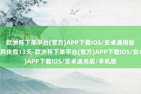 欧洲杯下单平台(官方)APP下载IOS/安卓通用版/手机版7个节日共休假13天-欧洲杯下单平台(官方)APP下载IOS/安卓通用版/手机版
