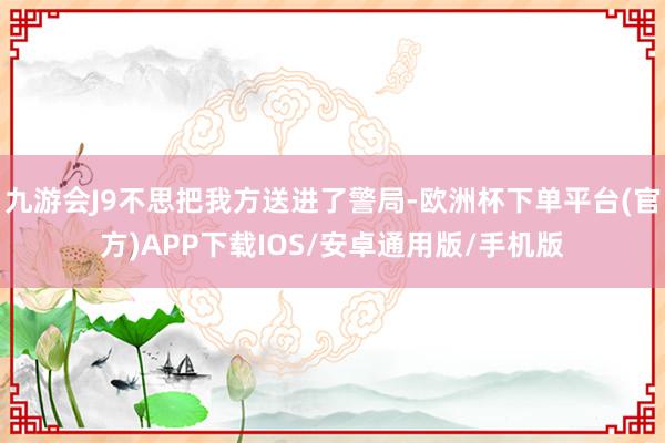九游会J9不思把我方送进了警局-欧洲杯下单平台(官方)APP下载IOS/安卓通用版/手机版