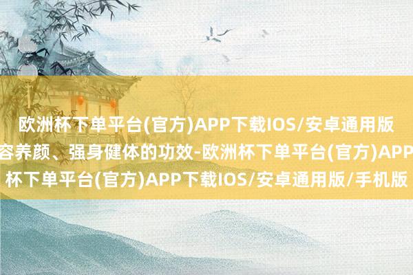 欧洲杯下单平台(官方)APP下载IOS/安卓通用版/手机版何况具有好意思容养颜、强身健体的功效-欧洲杯下单平台(官方)APP下载IOS/安卓通用版/手机版
