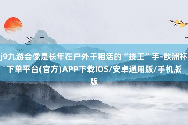 j9九游会像是长年在户外干粗活的“技工”手-欧洲杯下单平台(官方)APP下载IOS/安卓通用版/手机版