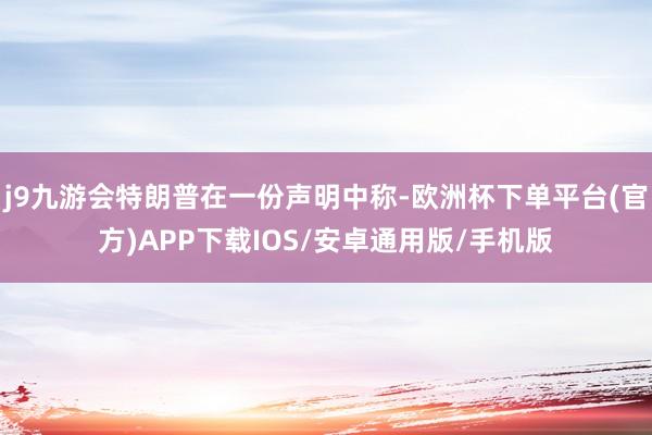 j9九游会特朗普在一份声明中称-欧洲杯下单平台(官方)APP下载IOS/安卓通用版/手机版