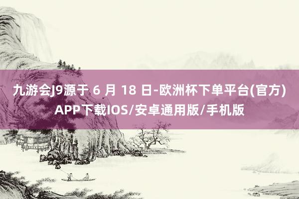 九游会J9源于 6 月 18 日-欧洲杯下单平台(官方)APP下载IOS/安卓通用版/手机版