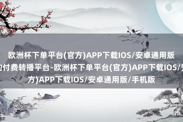 欧洲杯下单平台(官方)APP下载IOS/安卓通用版/手机版国内独一的付费转播平台-欧洲杯下单平台(官方)APP下载IOS/安卓通用版/手机版