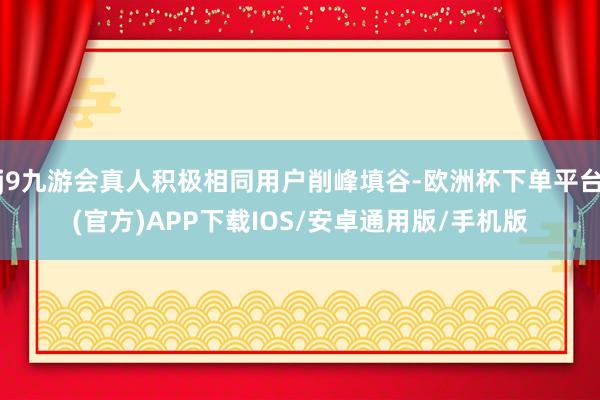 j9九游会真人积极相同用户削峰填谷-欧洲杯下单平台(官方)APP下载IOS/安卓通用版/手机版
