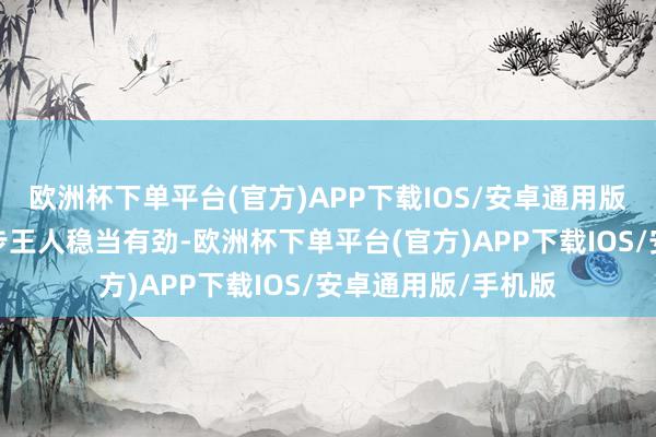 欧洲杯下单平台(官方)APP下载IOS/安卓通用版/手机版确保每一步王人稳当有劲-欧洲杯下单平台(官方)APP下载IOS/安卓通用版/手机版
