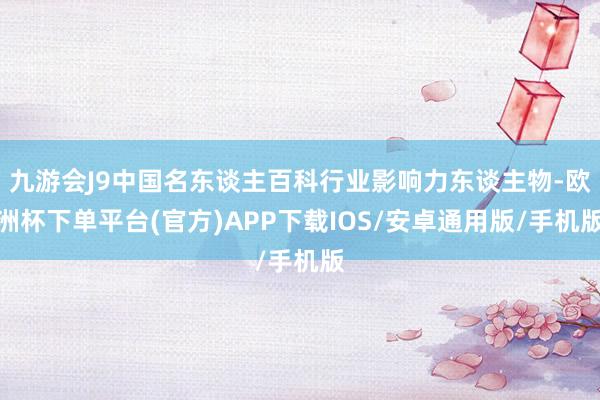 九游会J9中国名东谈主百科行业影响力东谈主物-欧洲杯下单平台(官方)APP下载IOS/安卓通用版/手机版