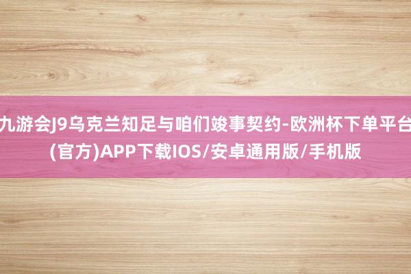 九游会J9乌克兰知足与咱们竣事契约-欧洲杯下单平台(官方)APP下载IOS/安卓通用版/手机版