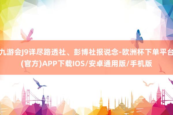 九游会J9详尽路透社、彭博社报说念-欧洲杯下单平台(官方)APP下载IOS/安卓通用版/手机版