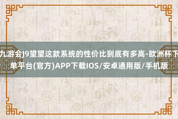九游会J9望望这款系统的性价比到底有多高-欧洲杯下单平台(官方)APP下载IOS/安卓通用版/手机版