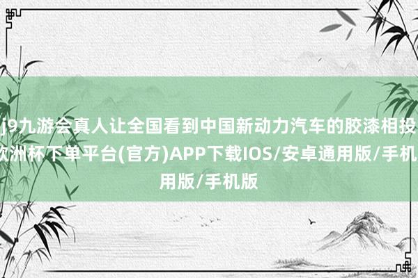 j9九游会真人让全国看到中国新动力汽车的胶漆相投-欧洲杯下单平台(官方)APP下载IOS/安卓通用版/手机版