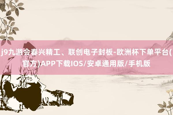 j9九游会春兴精工、联创电子封板-欧洲杯下单平台(官方)APP下载IOS/安卓通用版/手机版